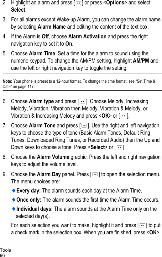 Tools962. Highlight an alarm and press [ ] or press &lt;Options&gt; and select Select.3. For all alarms except Wake-up Alarm, you can change the alarm name by selecting Alarm Name and editing the content of the text box. 4. If the Alarm is Off, choose Alarm Activation and press the right navigation key to set it to On.5. Choose Alarm Time. Set a time for the alarm to sound using the numeric keypad. To change the AM/PM setting, highlight AM/PM and use the left or right navigation key to toggle the setting.Note: Your phone is preset to a 12-hour format. To change the time format, see “Set Time &amp; Date” on page 117.6. Choose Alarm type and press [ ]. Choose Melody, Increasing Melody, Vibration, Vibration then Melody, Vibration &amp; Melody, or Vibration &amp; Increasing Melody and press &lt;OK&gt; or [ ].7. Choose Alarm Tone and press [ ]. Use the right and left navigation keys to choose the type of tone (Basic Alarm Tones, Default Ring Tunes, Downloaded Ring Tunes, or Recorded Audio) then the Up and Down keys to choose a tone. Press &lt;Select&gt; or [ ].8. Choose the Alarm Volume graphic. Press the left and right navigation keys to adjust the volume level. 9. Choose the Alarm Day panel. Press [ ] to open the selection menu. The menu choices are:♦Every day: The alarm sounds each day at the Alarm Time.♦Once only: The alarm sounds the first time the Alarm Time occurs.♦Individual days: The alarm sounds at the Alarm Time only on the selected day(s). For each selection you want to make, highlight it and press [ ] to put a check mark in the selection box. When you are finished, press &lt;OK&gt;. 