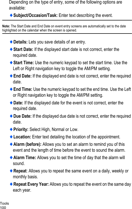 Tools100Depending on the type of entry, some of the following options are available:♦Subject/Occasion/Task: Enter text describing the event.Note: The Start Date and End Date on event entry screens are automatically set to the date highlighted on the calendar when the screen is opened. ♦Details: Lets you save details of an entry.♦Start Date: If the displayed start date is not correct, enter the required date.♦Start Time: Use the numeric keypad to set the start time. Use the Left or Right navigation key to toggle the AM/PM setting.♦End Date: If the displayed end date is not correct, enter the required date.♦End Time: Use the numeric keypad to set the end time. Use the Left or Right navigation key to toggle the AM/PM setting.♦Date: If the displayed date for the event is not correct, enter the required date.♦Due Date: If the displayed due date is not correct, enter the required date.♦Priority: Select High, Normal or Low.♦Location: Enter text detailing the location of the appointment.♦Alarm (before): Allows you to set an alarm to remind you of this event and the length of time before the event to sound the alarm.♦Alarm Time: Allows you to set the time of day that the alarm will sound.♦Repeat: Allows you to repeat the same event on a daily, weekly or monthly basis.♦Repeat Every Year: Allows you to repeat the event on the same day each year.