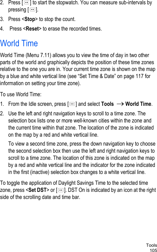 Tools1052. Press [ ] to start the stopwatch. You can measure sub-intervals by pressing [ ].3. Press &lt;Stop&gt; to stop the count.4.  Press &lt;Reset&gt; to erase the recorded times.World TimeWorld Time (Menu 7.11) allows you to view the time of day in two other parts of the world and graphically depicts the position of these time zones relative to the one you are in. Your current time zone is shown on the map by a blue and white vertical line (see “Set Time &amp; Date” on page 117 for information on setting your time zone).To use World Time:1. From the Idle screen, press [ ] and select Tools  → World Time. 2. Use the left and right navigation keys to scroll to a time zone. The selection box lists one or more well-known cities within the zone and the current time within that zone. The location of the zone is indicated on the map by a red and white vertical line.To view a second time zone, press the down navigation key to choose the second selection box then use the left and right navigation keys to scroll to a time zone. The location of this zone is indicated on the map by a red and white vertical line and the indicator for the zone indicated in the first (inactive) selection box changes to a white vertical line. To toggle the application of Daylight Savings Time to the selected time zone, press &lt;Set DST&gt; or [ ]. DST On is indicated by an icon at the right side of the scrolling date and time bar.