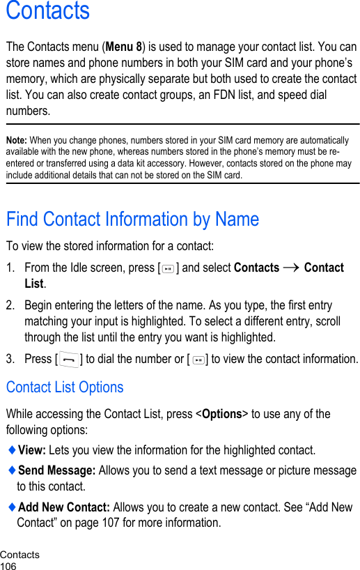 Contacts106ContactsThe Contacts menu (Menu 8) is used to manage your contact list. You can store names and phone numbers in both your SIM card and your phone’s memory, which are physically separate but both used to create the contact list. You can also create contact groups, an FDN list, and speed dial numbers.Note: When you change phones, numbers stored in your SIM card memory are automatically available with the new phone, whereas numbers stored in the phone’s memory must be re-entered or transferred using a data kit accessory. However, contacts stored on the phone may include additional details that can not be stored on the SIM card.Find Contact Information by NameTo view the stored information for a contact:1. From the Idle screen, press [ ] and select Contacts → Contact List. 2. Begin entering the letters of the name. As you type, the first entry matching your input is highlighted. To select a different entry, scroll through the list until the entry you want is highlighted.3. Press [ ] to dial the number or [ ] to view the contact information.Contact List OptionsWhile accessing the Contact List, press &lt;Options&gt; to use any of the following options:♦View: Lets you view the information for the highlighted contact.♦Send Message: Allows you to send a text message or picture message to this contact.♦Add New Contact: Allows you to create a new contact. See “Add New Contact” on page 107 for more information.