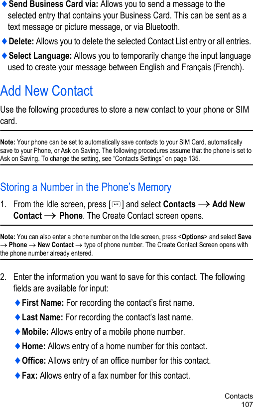 Contacts107♦Send Business Card via: Allows you to send a message to the selected entry that contains your Business Card. This can be sent as a text message or picture message, or via Bluetooth.♦Delete: Allows you to delete the selected Contact List entry or all entries. ♦Select Language: Allows you to temporarily change the input language used to create your message between English and Français (French). Add New ContactUse the following procedures to store a new contact to your phone or SIM card.Note: Your phone can be set to automatically save contacts to your SIM Card, automatically save to your Phone, or Ask on Saving. The following procedures assume that the phone is set to Ask on Saving. To change the setting, see “Contacts Settings” on page 135.Storing a Number in the Phone’s Memory1. From the Idle screen, press [ ] and select Contacts → Add New Contact → Phone. The Create Contact screen opens.Note: You can also enter a phone number on the Idle screen, press &lt;Options&gt; and select Save → Phone → New Contact → type of phone number. The Create Contact Screen opens with the phone number already entered. 2. Enter the information you want to save for this contact. The following fields are available for input:♦First Name: For recording the contact’s first name.♦Last Name: For recording the contact’s last name.♦Mobile: Allows entry of a mobile phone number.♦Home: Allows entry of a home number for this contact.♦Office: Allows entry of an office number for this contact.♦Fax: Allows entry of a fax number for this contact.