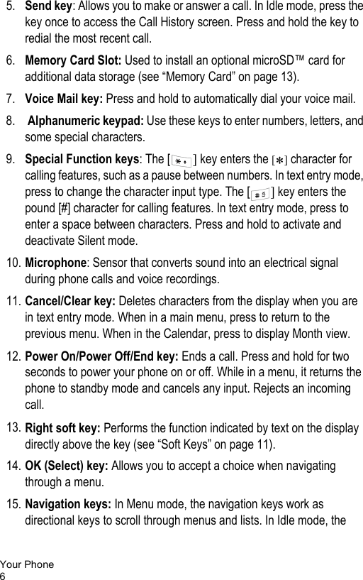 Your Phone65. Send key: Allows you to make or answer a call. In Idle mode, press the key once to access the Call History screen. Press and hold the key to redial the most recent call.6. Memory Card Slot: Used to install an optional microSD™ card for additional data storage (see “Memory Card” on page 13).7. Voice Mail key: Press and hold to automatically dial your voice mail.8.  Alphanumeric keypad: Use these keys to enter numbers, letters, and some special characters.9. Special Function keys: The [ ] key enters the [*] character for calling features, such as a pause between numbers. In text entry mode, press to change the character input type. The [ ] key enters the pound [#] character for calling features. In text entry mode, press to enter a space between characters. Press and hold to activate and deactivate Silent mode.10. Microphone: Sensor that converts sound into an electrical signal during phone calls and voice recordings.11. Cancel/Clear key: Deletes characters from the display when you are in text entry mode. When in a main menu, press to return to the previous menu. When in the Calendar, press to display Month view.12. Power On/Power Off/End key: Ends a call. Press and hold for two seconds to power your phone on or off. While in a menu, it returns the phone to standby mode and cancels any input. Rejects an incoming call.13. Right soft key: Performs the function indicated by text on the display directly above the key (see “Soft Keys” on page 11).14. OK (Select) key: Allows you to accept a choice when navigating through a menu.15. Navigation keys: In Menu mode, the navigation keys work as directional keys to scroll through menus and lists. In Idle mode, the 