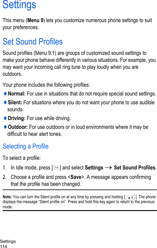 Settings114SettingsThis menu (Menu 9) lets you customize numerous phone settings to suit your preferences.Set Sound ProfilesSound profiles (Menu 9.1) are groups of customized sound settings to make your phone behave differently in various situations. For example, you may want your incoming call ring tune to play loudly when you are outdoors. Your phone includes the following profiles: ♦Normal: For use in situations that do not require special sound settings.♦Silent: For situations where you do not want your phone to use audible sounds.♦Driving: For use while driving.♦Outdoor: For use outdoors or in loud environments where it may be difficult to hear alert tones.Selecting a ProfileTo select a profile:1. In Idle mode, press [ ] and select Settings → Set Sound Profiles.2. Choose a profile and press &lt;Save&gt;. A message appears confirming that the profile has been changed.Note: You can turn the Silent profile on at any time by pressing and holding [ ]. The phone displays the message “Silent profile on”. Press and hold this key again to return to the previous mode.
