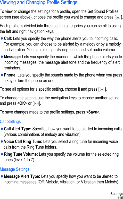 Settings115Viewing and Changing Profile Settings To view or change the settings for a profile, open the Set Sound Profiles screen (see above), choose the profile you want to change and press [ ].Each profile is divided into three setting categories you can scroll to using the left and right navigation keys.♦Call: Lets you specify the way the phone alerts you to incoming calls. For example, you can choose to be alerted by a melody or by a melody and vibration. You can also specify ring tunes and set audio volume.♦Message: Lets you specify the manner in which the phone alerts you to incoming messages, the message alert tone and the frequency of alert reminders.♦Phone: Lets you specify the sounds made by the phone when you press a key or turn the phone on or off.To see all options for a specific setting, choose it and press [ ].To change the setting, use the navigation keys to choose another setting and press &lt;OK&gt; or [ ].To save changes made to the profile settings, press &lt;Save&gt;.Call Settings♦Call Alert Type: Specifies how you want to be alerted to incoming calls (various combinations of melody and vibration).♦Voice Call Ring Tune: Lets you select a ring tune for incoming voice calls from the Ring Tune folders.♦Ring Tune Volume: Lets you specify the volume for the selected ring tunes (level 1 to 7).Message Settings♦Message Alert Type: Lets you specify how you want to be alerted to incoming messages (Off, Melody, Vibration, or Vibration then Melody).