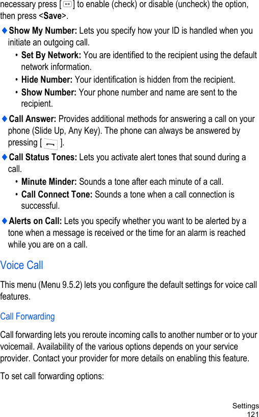 Settings121necessary press [ ] to enable (check) or disable (uncheck) the option, then press &lt;Save&gt;.♦Show My Number: Lets you specify how your ID is handled when you initiate an outgoing call.•Set By Network: You are identified to the recipient using the default network information.•Hide Number: Your identification is hidden from the recipient.•Show Number: Your phone number and name are sent to the recipient.♦Call Answer: Provides additional methods for answering a call on your phone (Slide Up, Any Key). The phone can always be answered by pressing [].♦Call Status Tones: Lets you activate alert tones that sound during a call.•Minute Minder: Sounds a tone after each minute of a call.•Call Connect Tone: Sounds a tone when a call connection is successful.♦Alerts on Call: Lets you specify whether you want to be alerted by a tone when a message is received or the time for an alarm is reached while you are on a call.Voice CallThis menu (Menu 9.5.2) lets you configure the default settings for voice call features.Call ForwardingCall forwarding lets you reroute incoming calls to another number or to your voicemail. Availability of the various options depends on your service provider. Contact your provider for more details on enabling this feature.To set call forwarding options: