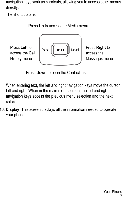 Your Phone7navigation keys work as shortcuts, allowing you to access other menus directly. The shortcuts are:When entering text, the left and right navigation keys move the cursor left and right. When in the main menu screen, the left and right navigation keys access the previous menu selection and the next selection.16. Display: This screen displays all the information needed to operate your phone.Press Right to access the Messages menu.Press Left to access the Call History menu.Press Down to open the Contact List.Press Up to access the Media menu.