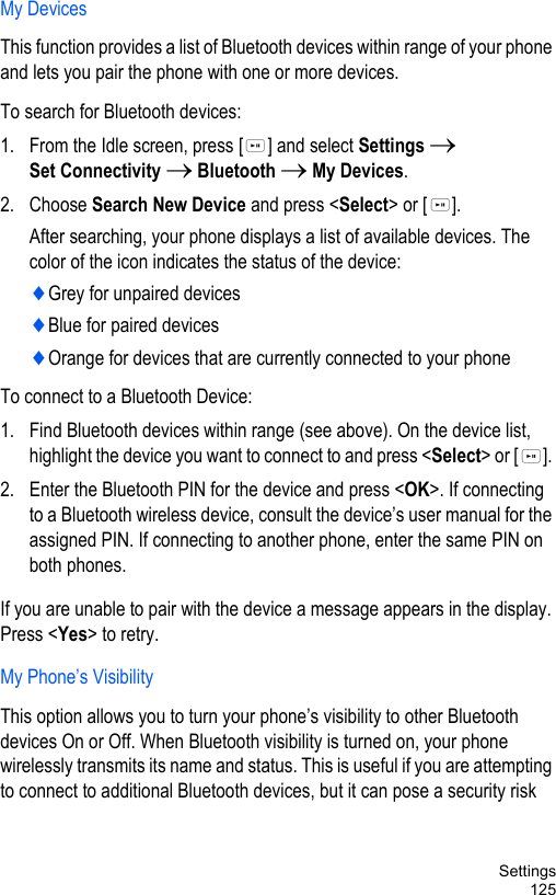 Settings125My DevicesThis function provides a list of Bluetooth devices within range of your phone and lets you pair the phone with one or more devices.To search for Bluetooth devices:1. From the Idle screen, press [ ] and select Settings → Set Connectivity → Bluetooth → My Devices.2. Choose Search New Device and press &lt;Select&gt; or [ ].After searching, your phone displays a list of available devices. The color of the icon indicates the status of the device:♦Grey for unpaired devices♦Blue for paired devices♦Orange for devices that are currently connected to your phoneTo connect to a Bluetooth Device:1. Find Bluetooth devices within range (see above). On the device list, highlight the device you want to connect to and press &lt;Select&gt; or [ ]. 2. Enter the Bluetooth PIN for the device and press &lt;OK&gt;. If connecting to a Bluetooth wireless device, consult the device’s user manual for the assigned PIN. If connecting to another phone, enter the same PIN on both phones. If you are unable to pair with the device a message appears in the display. Press &lt;Yes&gt; to retry.My Phone’s VisibilityThis option allows you to turn your phone’s visibility to other Bluetooth devices On or Off. When Bluetooth visibility is turned on, your phone wirelessly transmits its name and status. This is useful if you are attempting to connect to additional Bluetooth devices, but it can pose a security risk 
