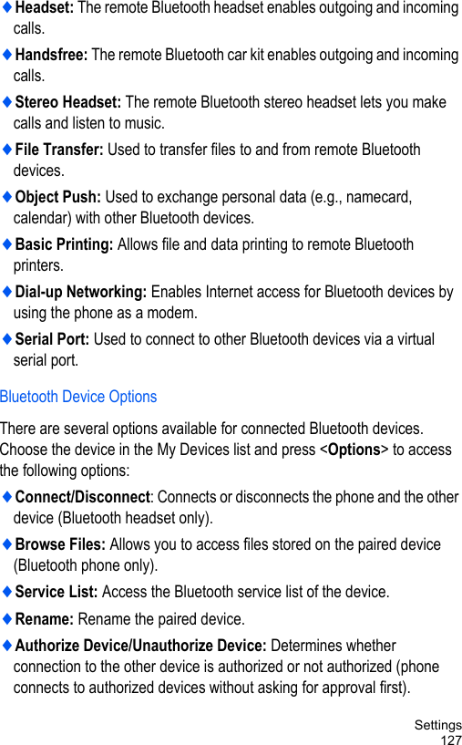 Settings127♦Headset: The remote Bluetooth headset enables outgoing and incoming calls.♦Handsfree: The remote Bluetooth car kit enables outgoing and incoming calls.♦Stereo Headset: The remote Bluetooth stereo headset lets you make calls and listen to music.♦File Transfer: Used to transfer files to and from remote Bluetooth devices.♦Object Push: Used to exchange personal data (e.g., namecard, calendar) with other Bluetooth devices.♦Basic Printing: Allows file and data printing to remote Bluetooth printers.♦Dial-up Networking: Enables Internet access for Bluetooth devices by using the phone as a modem.♦Serial Port: Used to connect to other Bluetooth devices via a virtual serial port.Bluetooth Device OptionsThere are several options available for connected Bluetooth devices. Choose the device in the My Devices list and press &lt;Options&gt; to access the following options:♦Connect/Disconnect: Connects or disconnects the phone and the other device (Bluetooth headset only).♦Browse Files: Allows you to access files stored on the paired device (Bluetooth phone only).♦Service List: Access the Bluetooth service list of the device.♦Rename: Rename the paired device.♦Authorize Device/Unauthorize Device: Determines whether connection to the other device is authorized or not authorized (phone connects to authorized devices without asking for approval first).