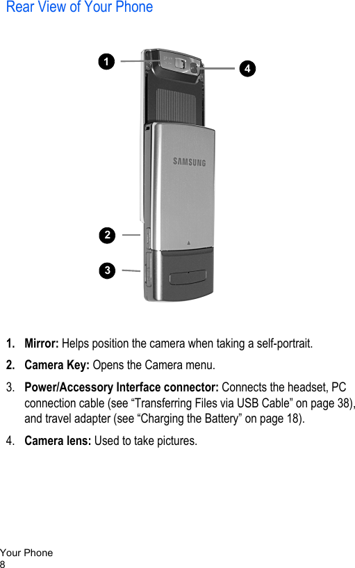 Your Phone8Rear View of Your Phone   1. Mirror: Helps position the camera when taking a self-portrait.2. Camera Key: Opens the Camera menu.3. Power/Accessory Interface connector: Connects the headset, PC connection cable (see “Transferring Files via USB Cable” on page 38), and travel adapter (see “Charging the Battery” on page 18).4. Camera lens: Used to take pictures.11114213