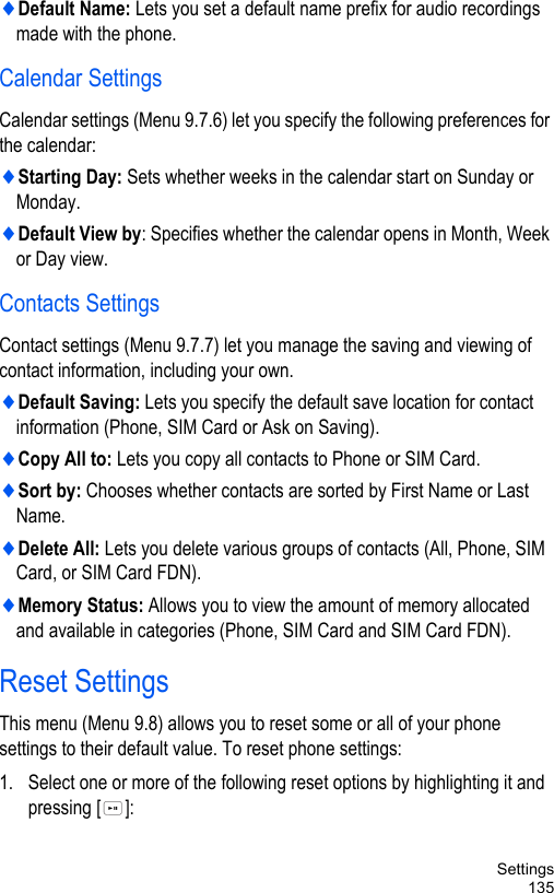 Settings135♦Default Name: Lets you set a default name prefix for audio recordings made with the phone.Calendar SettingsCalendar settings (Menu 9.7.6) let you specify the following preferences for the calendar:♦Starting Day: Sets whether weeks in the calendar start on Sunday or Monday. ♦Default View by: Specifies whether the calendar opens in Month, Week or Day view.Contacts SettingsContact settings (Menu 9.7.7) let you manage the saving and viewing of contact information, including your own.♦Default Saving: Lets you specify the default save location for contact information (Phone, SIM Card or Ask on Saving).♦Copy All to: Lets you copy all contacts to Phone or SIM Card.♦Sort by: Chooses whether contacts are sorted by First Name or Last Name.♦Delete All: Lets you delete various groups of contacts (All, Phone, SIM Card, or SIM Card FDN).♦Memory Status: Allows you to view the amount of memory allocated and available in categories (Phone, SIM Card and SIM Card FDN).Reset SettingsThis menu (Menu 9.8) allows you to reset some or all of your phone settings to their default value. To reset phone settings: 1. Select one or more of the following reset options by highlighting it and pressing []: