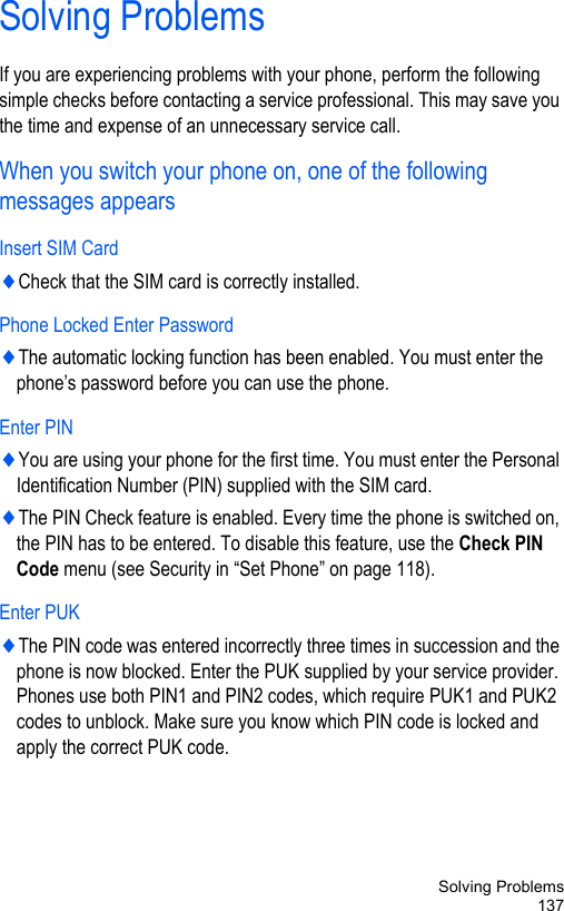 Solving Problems137Solving ProblemsIf you are experiencing problems with your phone, perform the following simple checks before contacting a service professional. This may save you the time and expense of an unnecessary service call.When you switch your phone on, one of the following messages appearsInsert SIM Card♦Check that the SIM card is correctly installed.Phone Locked Enter Password♦The automatic locking function has been enabled. You must enter the phone’s password before you can use the phone. Enter PIN♦You are using your phone for the first time. You must enter the Personal Identification Number (PIN) supplied with the SIM card.♦The PIN Check feature is enabled. Every time the phone is switched on, the PIN has to be entered. To disable this feature, use the Check PIN Code menu (see Security in “Set Phone” on page 118).Enter PUK♦The PIN code was entered incorrectly three times in succession and the phone is now blocked. Enter the PUK supplied by your service provider. Phones use both PIN1 and PIN2 codes, which require PUK1 and PUK2 codes to unblock. Make sure you know which PIN code is locked and apply the correct PUK code.