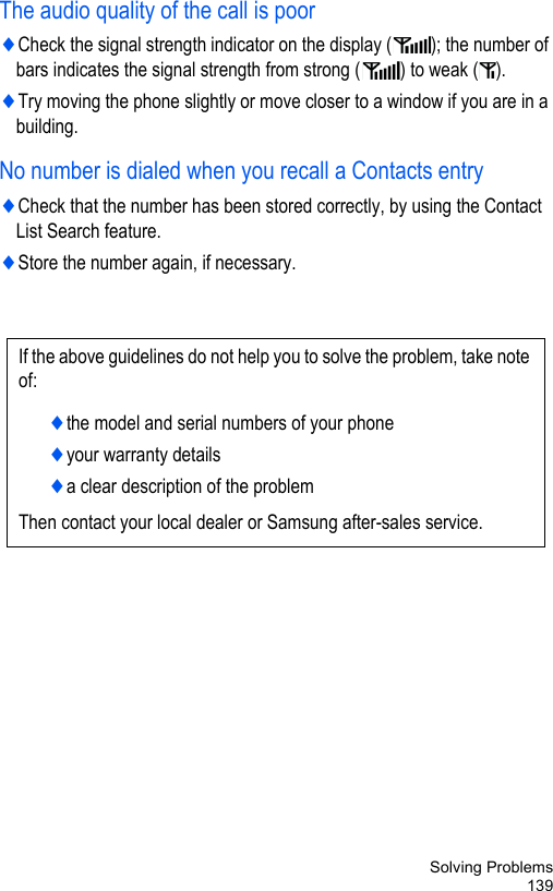 Solving Problems139The audio quality of the call is poor♦Check the signal strength indicator on the display ( ); the number of bars indicates the signal strength from strong ( ) to weak ( ).♦Try moving the phone slightly or move closer to a window if you are in a building.No number is dialed when you recall a Contacts entry♦Check that the number has been stored correctly, by using the Contact List Search feature.♦Store the number again, if necessary.If the above guidelines do not help you to solve the problem, take note of:♦the model and serial numbers of your phone♦your warranty details♦a clear description of the problemThen contact your local dealer or Samsung after-sales service.
