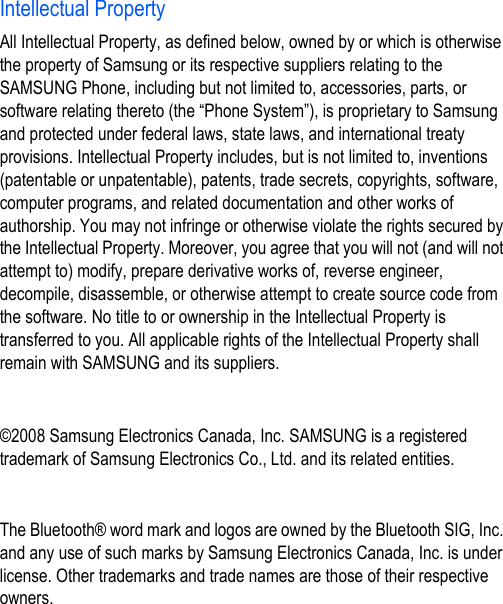 Intellectual PropertyAll Intellectual Property, as defined below, owned by or which is otherwise the property of Samsung or its respective suppliers relating to the SAMSUNG Phone, including but not limited to, accessories, parts, or software relating thereto (the “Phone System”), is proprietary to Samsung and protected under federal laws, state laws, and international treaty provisions. Intellectual Property includes, but is not limited to, inventions (patentable or unpatentable), patents, trade secrets, copyrights, software, computer programs, and related documentation and other works of authorship. You may not infringe or otherwise violate the rights secured by the Intellectual Property. Moreover, you agree that you will not (and will not attempt to) modify, prepare derivative works of, reverse engineer, decompile, disassemble, or otherwise attempt to create source code from the software. No title to or ownership in the Intellectual Property is transferred to you. All applicable rights of the Intellectual Property shall remain with SAMSUNG and its suppliers.©2008 Samsung Electronics Canada, Inc. SAMSUNG is a registered trademark of Samsung Electronics Co., Ltd. and its related entities.The Bluetooth® word mark and logos are owned by the Bluetooth SIG, Inc. and any use of such marks by Samsung Electronics Canada, Inc. is under license. Other trademarks and trade names are those of their respective owners.