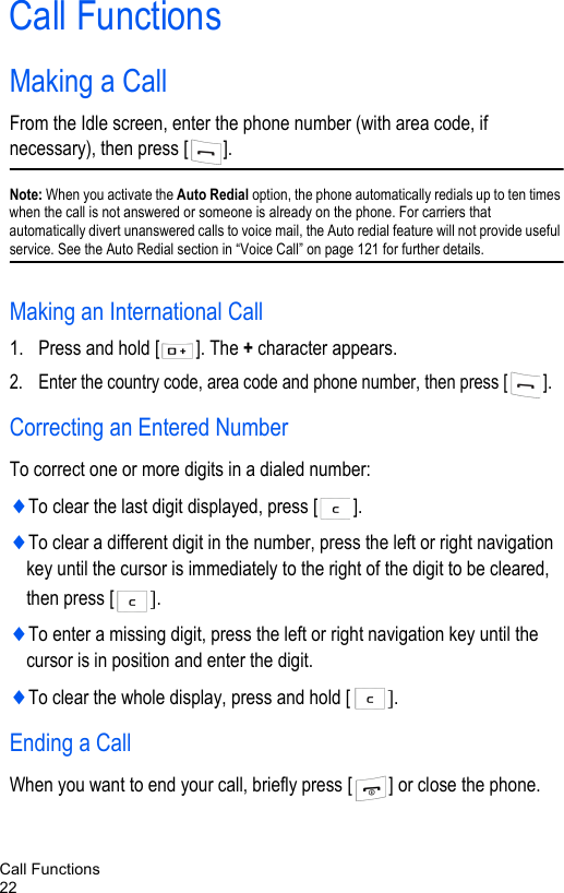 Call Functions22Call FunctionsMaking a CallFrom the Idle screen, enter the phone number (with area code, if necessary), then press [ ].Note: When you activate the Auto Redial option, the phone automatically redials up to ten times when the call is not answered or someone is already on the phone. For carriers that automatically divert unanswered calls to voice mail, the Auto redial feature will not provide useful service. See the Auto Redial section in “Voice Call” on page 121 for further details.Making an International Call1. Press and hold [ ]. The + character appears.2. Enter the country code, area code and phone number, then press [ ].Correcting an Entered NumberTo correct one or more digits in a dialed number:♦To clear the last digit displayed, press [ ].♦To clear a different digit in the number, press the left or right navigation key until the cursor is immediately to the right of the digit to be cleared, then press [ ].♦To enter a missing digit, press the left or right navigation key until the cursor is in position and enter the digit. ♦To clear the whole display, press and hold [ ]. Ending a CallWhen you want to end your call, briefly press [ ] or close the phone.