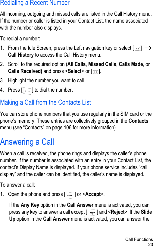 Call Functions23Redialing a Recent Number All incoming, outgoing and missed calls are listed in the Call History menu. If the number or caller is listed in your Contact List, the name associated with the number also displays. To redial a number:1. From the Idle Screen, press the Left navigation key or select [ ]  → Call History to access the Call History menu. 2. Scroll to the required option (All Calls, Missed Calls, Calls Made, or Calls Received) and press &lt;Select&gt; or [ ].3. Highlight the number you want to call.4. Press [ ] to dial the number.Making a Call from the Contacts ListYou can store phone numbers that you use regularly in the SIM card or the phone’s memory. These entries are collectively grouped in the Contacts menu (see “Contacts” on page 106 for more information).Answering a CallWhen a call is received, the phone rings and displays the caller’s phone number. If the number is associated with an entry in your Contact List, the contact’s Display Name is displayed. If your phone service includes “call display” and the caller can be identified, the caller’s name is displayed. To answer a call:1. Open the phone and press [ ] or &lt;Accept&gt;.If the Any Key option in the Call Answer menu is activated, you can press any key to answer a call except [ ] and &lt;Reject&gt;. If the Slide Up option in the Call Answer menu is activated, you can answer the 