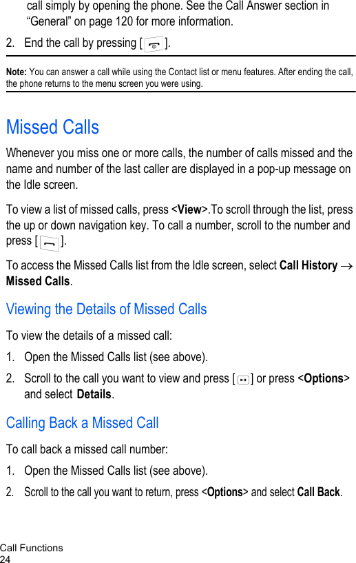 Call Functions24call simply by opening the phone. See the Call Answer section in “General” on page 120 for more information.2. End the call by pressing [ ].Note: You can answer a call while using the Contact list or menu features. After ending the call, the phone returns to the menu screen you were using.Missed CallsWhenever you miss one or more calls, the number of calls missed and the name and number of the last caller are displayed in a pop-up message on the Idle screen.To view a list of missed calls, press &lt;View&gt;.To scroll through the list, press the up or down navigation key. To call a number, scroll to the number and press [ ].To access the Missed Calls list from the Idle screen, select Call History → Missed Calls.Viewing the Details of Missed CallsTo view the details of a missed call:1. Open the Missed Calls list (see above).2. Scroll to the call you want to view and press [ ] or press &lt;Options&gt; and select Details.Calling Back a Missed CallTo call back a missed call number:1. Open the Missed Calls list (see above).2. Scroll to the call you want to return, press &lt;Options&gt; and select Call Back.