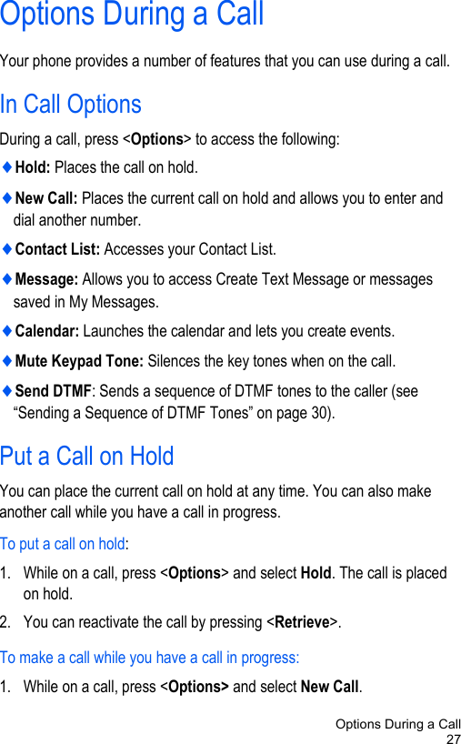Options During a Call27Options During a CallYour phone provides a number of features that you can use during a call. In Call OptionsDuring a call, press &lt;Options&gt; to access the following:♦Hold: Places the call on hold.♦New Call: Places the current call on hold and allows you to enter and dial another number.♦Contact List: Accesses your Contact List.♦Message: Allows you to access Create Text Message or messages saved in My Messages.♦Calendar: Launches the calendar and lets you create events.♦Mute Keypad Tone: Silences the key tones when on the call.♦Send DTMF: Sends a sequence of DTMF tones to the caller (see “Sending a Sequence of DTMF Tones” on page 30).Put a Call on HoldYou can place the current call on hold at any time. You can also make another call while you have a call in progress.To put a call on hold:1. While on a call, press &lt;Options&gt; and select Hold. The call is placed on hold.2. You can reactivate the call by pressing &lt;Retrieve&gt;.To make a call while you have a call in progress:1. While on a call, press &lt;Options&gt; and select New Call.