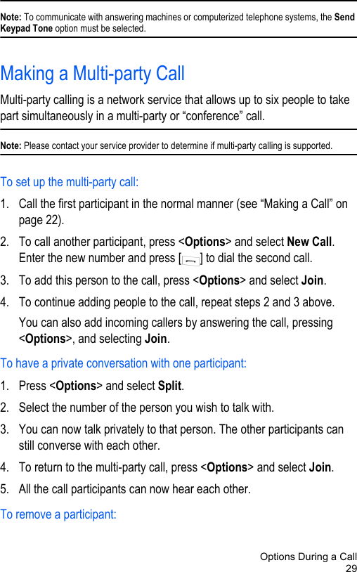 Options During a Call29Note: To communicate with answering machines or computerized telephone systems, the Send Keypad Tone option must be selected.Making a Multi-party CallMulti-party calling is a network service that allows up to six people to take part simultaneously in a multi-party or “conference” call.Note: Please contact your service provider to determine if multi-party calling is supported.To set up the multi-party call:1. Call the first participant in the normal manner (see “Making a Call” on page 22).2. To call another participant, press &lt;Options&gt; and select New Call. Enter the new number and press [ ] to dial the second call.3. To add this person to the call, press &lt;Options&gt; and select Join.4. To continue adding people to the call, repeat steps 2 and 3 above. You can also add incoming callers by answering the call, pressing &lt;Options&gt;, and selecting Join.To have a private conversation with one participant:1. Press &lt;Options&gt; and select Split.2. Select the number of the person you wish to talk with.3. You can now talk privately to that person. The other participants can still converse with each other.4. To return to the multi-party call, press &lt;Options&gt; and select Join.5. All the call participants can now hear each other.To remove a participant: 
