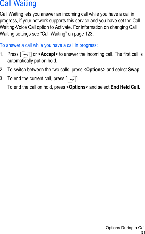 Options During a Call31Call WaitingCall Waiting lets you answer an incoming call while you have a call in progress, if your network supports this service and you have set the Call Waiting-Voice Call option to Activate. For information on changing Call Waiting settings see “Call Waiting” on page 123.To answer a call while you have a call in progress:1. Press [ ] or &lt;Accept&gt; to answer the incoming call. The first call is automatically put on hold.2. To switch between the two calls, press &lt;Options&gt; and select Swap.3. To end the current call, press [ ]. To end the call on hold, press &lt;Options&gt; and select End Held Call. 