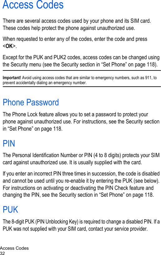 Access Codes32Access CodesThere are several access codes used by your phone and its SIM card. These codes help protect the phone against unauthorized use.When requested to enter any of the codes, enter the code and press &lt;OK&gt;.Except for the PUK and PUK2 codes, access codes can be changed using the Security menu (see the Security section in “Set Phone” on page 118).Important! Avoid using access codes that are similar to emergency numbers, such as 911, to prevent accidentally dialing an emergency number.Phone PasswordThe Phone Lock feature allows you to set a password to protect your phone against unauthorized use. For instructions, see the Security section in “Set Phone” on page 118.PINThe Personal Identification Number or PIN (4 to 8 digits) protects your SIM card against unauthorized use. It is usually supplied with the card.If you enter an incorrect PIN three times in succession, the code is disabled and cannot be used until you re-enable it by entering the PUK (see below). For instructions on activating or deactivating the PIN Check feature and changing the PIN, see the Security section in “Set Phone” on page 118.PUKThe 8-digit PUK (PIN Unblocking Key) is required to change a disabled PIN. If a PUK was not supplied with your SIM card, contact your service provider.