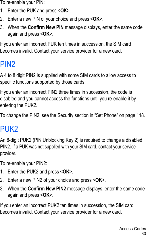 Access Codes33To re-enable your PIN:1. Enter the PUK and press &lt;OK&gt;.2. Enter a new PIN of your choice and press &lt;OK&gt;.3. When the Confirm New PIN message displays, enter the same code again and press &lt;OK&gt;.If you enter an incorrect PUK ten times in succession, the SIM card becomes invalid. Contact your service provider for a new card.PIN2A 4 to 8 digit PIN2 is supplied with some SIM cards to allow access to specific functions supported by those cards.If you enter an incorrect PIN2 three times in succession, the code is disabled and you cannot access the functions until you re-enable it by entering the PUK2.To change the PIN2, see the Security section in “Set Phone” on page 118.PUK2An 8-digit PUK2 (PIN Unblocking Key 2) is required to change a disabled PIN2. If a PUK was not supplied with your SIM card, contact your service provider.To re-enable your PIN2:1. Enter the PUK2 and press &lt;OK&gt;.2. Enter a new PIN2 of your choice and press &lt;OK&gt;.3. When the Confirm New PIN2 message displays, enter the same code again and press &lt;OK&gt;.If you enter an incorrect PUK2 ten times in succession, the SIM card becomes invalid. Contact your service provider for a new card.