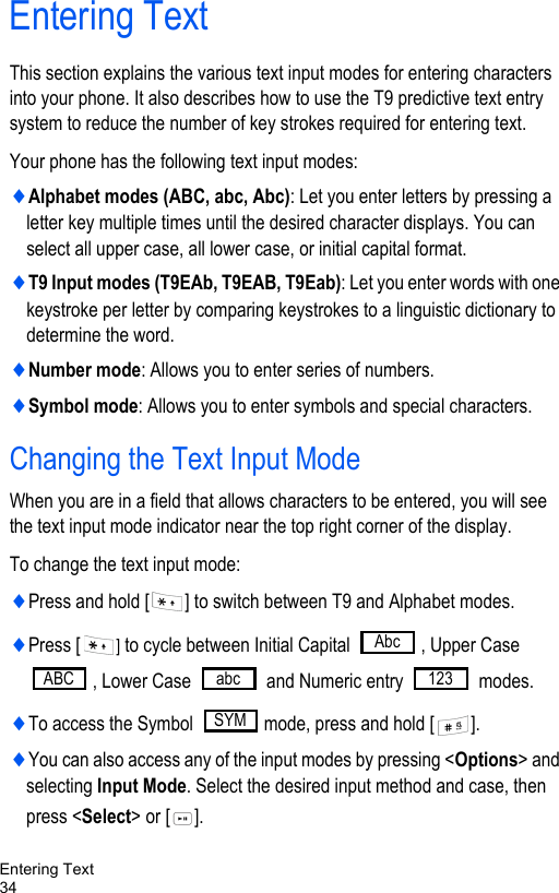 Entering Text34Entering TextThis section explains the various text input modes for entering characters into your phone. It also describes how to use the T9 predictive text entry system to reduce the number of key strokes required for entering text.Your phone has the following text input modes:♦Alphabet modes (ABC, abc, Abc): Let you enter letters by pressing a letter key multiple times until the desired character displays. You can select all upper case, all lower case, or initial capital format.♦T9 Input modes (T9EAb, T9EAB, T9Eab): Let you enter words with one keystroke per letter by comparing keystrokes to a linguistic dictionary to determine the word.♦Number mode: Allows you to enter series of numbers.♦Symbol mode: Allows you to enter symbols and special characters.Changing the Text Input ModeWhen you are in a field that allows characters to be entered, you will see the text input mode indicator near the top right corner of the display.To change the text input mode:♦Press and hold [ ] to switch between T9 and Alphabet modes.♦Press [ ] to cycle between Initial Capital  , Upper Case , Lower Case   and Numeric entry   modes.♦To access the Symbol  mode, press and hold [ ].♦You can also access any of the input modes by pressing &lt;Options&gt; and selecting Input Mode. Select the desired input method and case, then press &lt;Select&gt; or [ ].AbcABC abc 123SYM