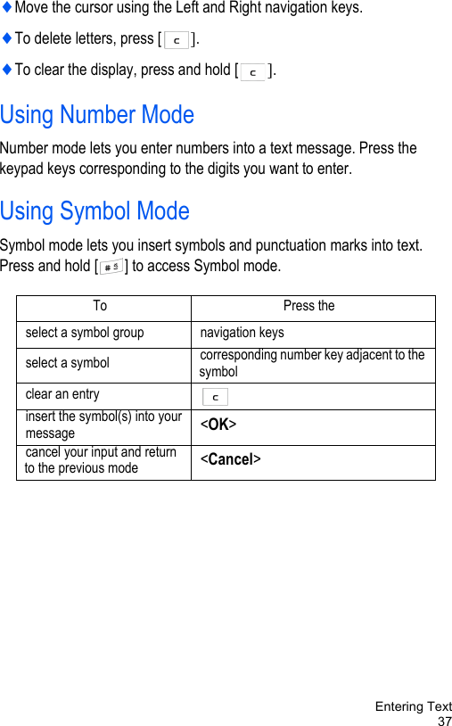 Entering Text37♦Move the cursor using the Left and Right navigation keys. ♦To delete letters, press [ ]. ♦To clear the display, press and hold [ ].Using Number ModeNumber mode lets you enter numbers into a text message. Press the keypad keys corresponding to the digits you want to enter. Using Symbol ModeSymbol mode lets you insert symbols and punctuation marks into text. Press and hold [ ] to access Symbol mode. To Press the select a symbol group navigation keysselect a symbol corresponding number key adjacent to the symbolclear an entryinsert the symbol(s) into yourmessage &lt;OK&gt;cancel your input and return to the previous mode &lt;Cancel&gt;