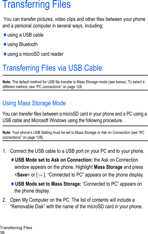 Transferring Files38Transferring Files You can transfer pictures, video clips and other files between your phone and a personal computer in several ways, including:♦using a USB cable♦using Bluetooth♦using a microSD card readerTransferring Files via USB CableNote: The default method for USB file transfer is Mass Storage mode (see below). To select a different method, see “PC connections” on page 128.Using Mass Storage ModeYou can transfer files between a microSD card in your phone and a PC using a USB cable and Microsoft Windows using the following procedure.Note: Your phone’s USB Setting must be set to Mass Storage or Ask on Connection (see “PC connections” on page 128). 1. Connect the USB cable to a USB port on your PC and to your phone.♦USB Mode set to Ask on Connection: the Ask on Connection window appears on the phone. Highlight Mass Storage and press &lt;Save&gt; or [ ]. “Connected to PC” appears on the phone display.♦USB Mode set to Mass Storage: “Connected to PC” appears on the phone display.2. Open My Computer on the PC. The list of contents will include a “Removable Disk” with the name of the microSD card in your phone. 