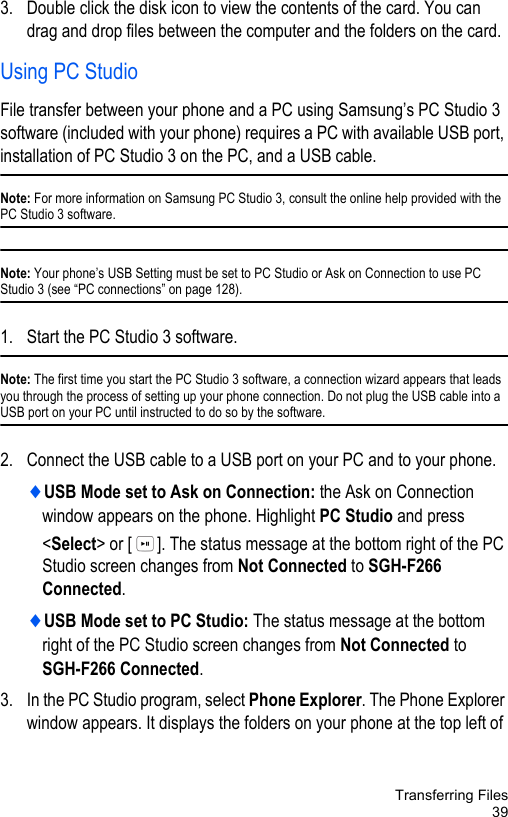 Transferring Files393. Double click the disk icon to view the contents of the card. You can drag and drop files between the computer and the folders on the card. Using PC StudioFile transfer between your phone and a PC using Samsung’s PC Studio 3 software (included with your phone) requires a PC with available USB port, installation of PC Studio 3 on the PC, and a USB cable. Note: For more information on Samsung PC Studio 3, consult the online help provided with the PC Studio 3 software.Note: Your phone’s USB Setting must be set to PC Studio or Ask on Connection to use PC Studio 3 (see “PC connections” on page 128). 1. Start the PC Studio 3 software. Note: The first time you start the PC Studio 3 software, a connection wizard appears that leads you through the process of setting up your phone connection. Do not plug the USB cable into a USB port on your PC until instructed to do so by the software.2. Connect the USB cable to a USB port on your PC and to your phone. ♦USB Mode set to Ask on Connection: the Ask on Connection window appears on the phone. Highlight PC Studio and press &lt;Select&gt; or [ ]. The status message at the bottom right of the PC Studio screen changes from Not Connected to SGH-F266 Connected. ♦USB Mode set to PC Studio: The status message at the bottom right of the PC Studio screen changes from Not Connected to SGH-F266 Connected. 3. In the PC Studio program, select Phone Explorer. The Phone Explorer window appears. It displays the folders on your phone at the top left of 