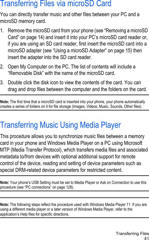 Transferring Files41Transferring Files via microSD CardYou can directly transfer music and other files between your PC and a microSD memory card.1. Remove the microSD card from your phone (see “Removing a microSD Card” on page 14) and insert it into your PC’s microSD card reader or, if you are using an SD card reader, first insert the microSD card into a microSD adapter (see “Using a microSD Adapter” on page 15) then insert the adapter into the SD card reader.2. Open My Computer on the PC. The list of contents will include a “Removable Disk” with the name of the microSD card. 3. Double click the disk icon to view the contents of the card. You can drag and drop files between the computer and the folders on the card. Note: The first time that a microSD card is inserted into your phone, your phone automatically creates a series of folders on it for file storage (Images, Videos, Music, Sounds, Other files).Transferring Music Using Media PlayerThis procedure allows you to synchronize music files between a memory card in your phone and Windows Media Player on a PC using Microsoft MTP (Media Transfer Protocol), which transfers media files and associated metadata to/from devices with optional additional support for remote control of the device, reading and setting of device parameters such as special DRM-related device parameters for restricted content.Note: Your phone’s USB Setting must be set to Media Player or Ask on Connection to use this procedure (see “PC connections” on page 128). Note: The following steps reflect the procedure used with Windows Media Player 11. If you are using a different media player or a later version of Windows Media Player, refer to the application’s Help files for specific directions.