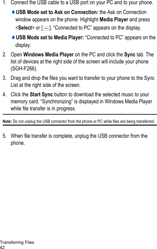 Transferring Files421. Connect the USB cable to a USB port on your PC and to your phone.♦USB Mode set to Ask on Connection: the Ask on Connection window appears on the phone. Highlight Media Player and press &lt;Select&gt; or [ ]. “Connected to PC” appears on the display.♦USB Mode set to Media Player: “Connected to PC” appears on the display.2. Open Windows Media Player on the PC and click the Sync tab. The list of devices at the right side of the screen will include your phone (SGH-F266).3. Drag and drop the files you want to transfer to your phone to the Sync List at the right side of the screen. 4. Click the Start Sync button to download the selected music to your memory card. “Synchronizing” is displayed in Windows Media Player while file transfer is in progress.Note: Do not unplug the USB connector from the phone or PC while files are being transferred.5. When file transfer is complete, unplug the USB connector from the phone. 