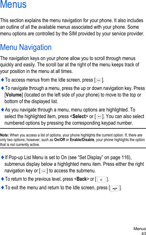 Menus43MenusThis section explains the menu navigation for your phone. It also includes an outline of all the available menus associated with your phone. Some menu options are controlled by the SIM provided by your service provider.Menu NavigationThe navigation keys on your phone allow you to scroll through menus quickly and easily. The scroll bar at the right of the menu keeps track of your position in the menu at all times.♦To access menus from the Idle screen, press [ ]. ♦To navigate through a menu, press the up or down navigation key. Press [Volume] (located on the left side of your phone) to move to the top or bottom of the displayed list.♦As you navigate through a menu, menu options are highlighted. To select the highlighted item, press &lt;Select&gt; or [ ]. You can also select numbered options by pressing the corresponding keypad number. Note: When you access a list of options, your phone highlights the current option. If, there are only two options, however, such as On/Off or Enable/Disable, your phone highlights the option that is not currently active.♦If Pop-up List Menu is set to On (see “Set Display” on page 116), submenus display below a highlighted menu item. Press either the right navigation key or [ ] to access the submenu.♦To return to the previous level, press &lt;Back&gt; or [].♦To exit the menu and return to the Idle screen, press [ ].