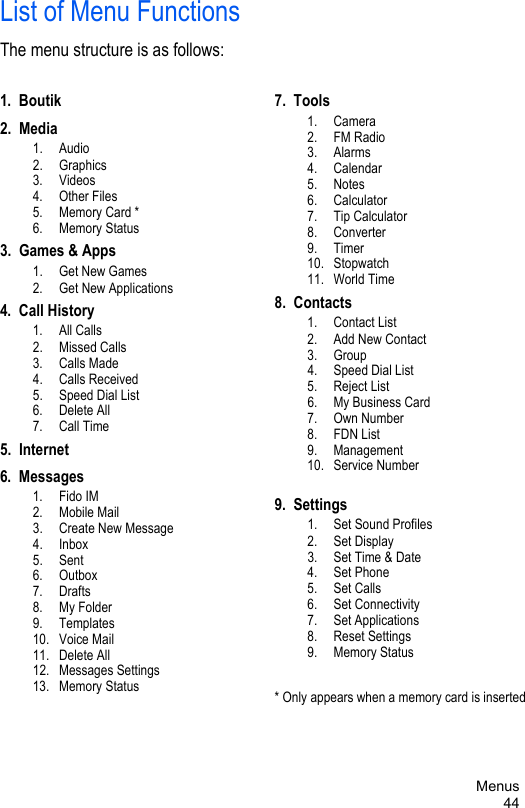 Menus44List of Menu FunctionsThe menu structure is as follows:1.  Boutik2.  Media 1.  Audio 2.  Graphics 3.  Videos 4.  Other Files 5.  Memory Card * 6.  Memory Status3.  Games &amp; Apps 1.  Get New Games 2.  Get New Applications4.  Call History 1.  All Calls 2.  Missed Calls 3.  Calls Made 4.  Calls Received 5.  Speed Dial List 6.  Delete All 7.  Call Time5.  Internet6.  Messages 1.  Fido IM 2.  Mobile Mail 3.  Create New Message 4.  Inbox 5.  Sent 6.  Outbox 7.  Drafts 8.  My Folder 9.  Templates 10.  Voice Mail 11.  Delete All 12.  Messages Settings 13.  Memory Status7.  Tools 1.  Camera 2.  FM Radio 3.  Alarms 4.  Calendar 5.  Notes 6.  Calculator 7.  Tip Calculator 8.  Converter 9.  Timer 10.  Stopwatch 11.  World Time8.  Contacts 1.  Contact List 2.  Add New Contact 3.  Group 4.  Speed Dial List 5.  Reject List 6.  My Business Card 7.  Own Number 8.  FDN List 9.  Management 10.  Service Number9.  Settings 1.  Set Sound Profiles 2.  Set Display 3.  Set Time &amp; Date 4.  Set Phone 5.  Set Calls 6.  Set Connectivity 7.  Set Applications 8.  Reset Settings 9.  Memory Status* Only appears when a memory card is inserted
