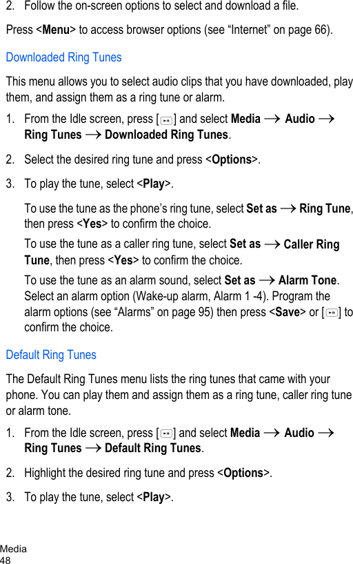 Media482. Follow the on-screen options to select and download a file.Press &lt;Menu&gt; to access browser options (see “Internet” on page 66).Downloaded Ring TunesThis menu allows you to select audio clips that you have downloaded, play them, and assign them as a ring tune or alarm. 1. From the Idle screen, press [ ] and select Media → Audio → Ring Tunes → Downloaded Ring Tunes.2. Select the desired ring tune and press &lt;Options&gt;. 3. To play the tune, select &lt;Play&gt;. To use the tune as the phone’s ring tune, select Set as → Ring Tune, then press &lt;Yes&gt; to confirm the choice.To use the tune as a caller ring tune, select Set as → Caller Ring Tune, then press &lt;Yes&gt; to confirm the choice.To use the tune as an alarm sound, select Set as → Alarm Tone. Select an alarm option (Wake-up alarm, Alarm 1 -4). Program the alarm options (see “Alarms” on page 95) then press &lt;Save&gt; or [ ] to confirm the choice.Default Ring TunesThe Default Ring Tunes menu lists the ring tunes that came with your phone. You can play them and assign them as a ring tune, caller ring tune or alarm tone. 1. From the Idle screen, press [ ] and select Media → Audio → Ring Tunes → Default Ring Tunes.2. Highlight the desired ring tune and press &lt;Options&gt;. 3. To play the tune, select &lt;Play&gt;. 