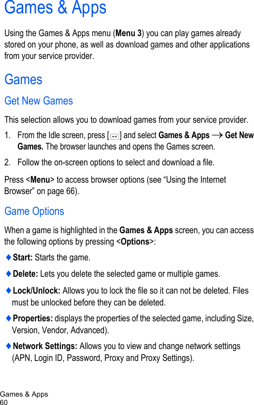 Games &amp; Apps60Games &amp; AppsUsing the Games &amp; Apps menu (Menu 3) you can play games already stored on your phone, as well as download games and other applications from your service provider.GamesGet New GamesThis selection allows you to download games from your service provider. 1. From the Idle screen, press [ ] and select Games &amp; Apps → Get New Games. The browser launches and opens the Games screen. 2. Follow the on-screen options to select and download a file.Press &lt;Menu&gt; to access browser options (see “Using the Internet Browser” on page 66).Game OptionsWhen a game is highlighted in the Games &amp; Apps screen, you can access the following options by pressing &lt;Options&gt;:♦Start: Starts the game.♦Delete: Lets you delete the selected game or multiple games.♦Lock/Unlock: Allows you to lock the file so it can not be deleted. Files must be unlocked before they can be deleted.♦Properties: displays the properties of the selected game, including Size, Version, Vendor, Advanced).♦Network Settings: Allows you to view and change network settings (APN, Login ID, Password, Proxy and Proxy Settings).