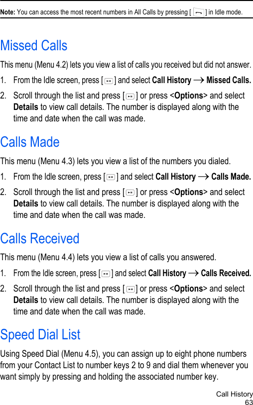 Call History63Note: You can access the most recent numbers in All Calls by pressing [ ] in Idle mode.Missed Calls This menu (Menu 4.2) lets you view a list of calls you received but did not answer. 1. From the Idle screen, press [ ] and select Call History → Missed Calls. 2. Scroll through the list and press [ ] or press &lt;Options&gt; and select Details to view call details. The number is displayed along with the time and date when the call was made.Calls MadeThis menu (Menu 4.3) lets you view a list of the numbers you dialed.1. From the Idle screen, press [ ] and select Call History → Calls Made. 2. Scroll through the list and press [ ] or press &lt;Options&gt; and select Details to view call details. The number is displayed along with the time and date when the call was made.Calls ReceivedThis menu (Menu 4.4) lets you view a list of calls you answered.1. From the Idle screen, press [ ] and select Call History → Calls Received. 2. Scroll through the list and press [ ] or press &lt;Options&gt; and select Details to view call details. The number is displayed along with the time and date when the call was made.Speed Dial ListUsing Speed Dial (Menu 4.5), you can assign up to eight phone numbers from your Contact List to number keys 2 to 9 and dial them whenever you want simply by pressing and holding the associated number key.