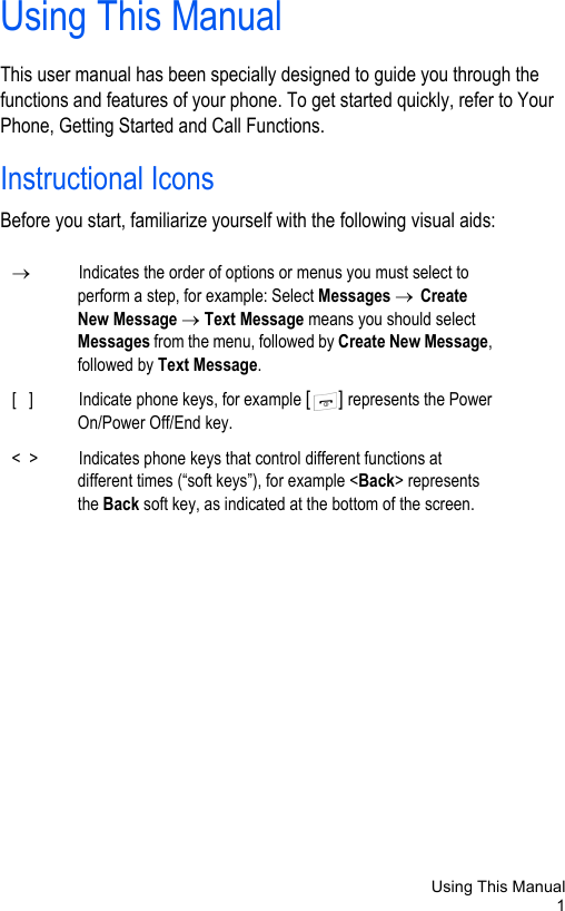 Using This Manual1Using This ManualThis user manual has been specially designed to guide you through the functions and features of your phone. To get started quickly, refer to Your Phone, Getting Started and Call Functions. Instructional IconsBefore you start, familiarize yourself with the following visual aids:→Indicates the order of options or menus you must select to perform a step, for example: Select Messages → Create New Message → Text Message means you should select Messages from the menu, followed by Create New Message, followed by Text Message. [   ] Indicate phone keys, for example [] represents the Power On/Power Off/End key.&lt;  &gt; Indicates phone keys that control different functions at different times (“soft keys”), for example &lt;Back&gt; represents the Back soft key, as indicated at the bottom of the screen.