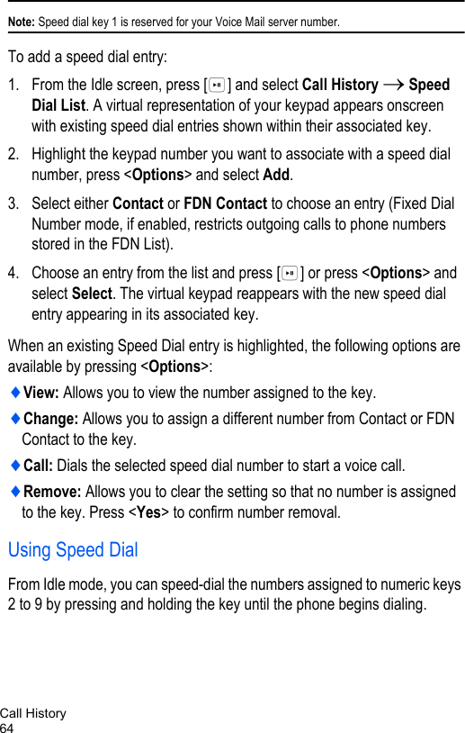 Call History64Note: Speed dial key 1 is reserved for your Voice Mail server number.To add a speed dial entry:1. From the Idle screen, press [ ] and select Call History → Speed Dial List. A virtual representation of your keypad appears onscreen with existing speed dial entries shown within their associated key.2. Highlight the keypad number you want to associate with a speed dial number, press &lt;Options&gt; and select Add.3. Select either Contact or FDN Contact to choose an entry (Fixed Dial Number mode, if enabled, restricts outgoing calls to phone numbers stored in the FDN List).4. Choose an entry from the list and press [ ] or press &lt;Options&gt; and select Select. The virtual keypad reappears with the new speed dial entry appearing in its associated key.When an existing Speed Dial entry is highlighted, the following options are available by pressing &lt;Options&gt;:♦View: Allows you to view the number assigned to the key.♦Change: Allows you to assign a different number from Contact or FDN Contact to the key.♦Call: Dials the selected speed dial number to start a voice call.♦Remove: Allows you to clear the setting so that no number is assigned to the key. Press &lt;Yes&gt; to confirm number removal.Using Speed DialFrom Idle mode, you can speed-dial the numbers assigned to numeric keys 2 to 9 by pressing and holding the key until the phone begins dialing. 