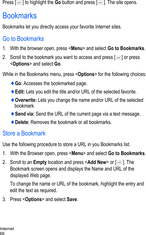 Internet68Press [ ] to highlight the Go button and press [ ]. The site opens.BookmarksBookmarks let you directly access your favorite Internet sites.Go to Bookmarks1. With the browser open, press &lt;Menu&gt; and select Go to Bookmarks.2. Scroll to the bookmark you want to access and press [ ] or press &lt;Options&gt; and select Go. While in the Bookmarks menu, press &lt;Options&gt; for the following choices:♦Go: Accesses the bookmarked page.♦Edit: Lets you edit the title and/or URL of the selected favorite.♦Overwrite: Lets you change the name and/or URL of the selected bookmark.♦Send via: Send the URL of the current page via a text message.♦Delete: Removes the bookmark or all bookmarks. Store a BookmarkUse the following procedure to store a URL in you Bookmarks list.1. With the Browser open, press &lt;Menu&gt; and select Go to Bookmarks.2. Scroll to an Empty location and press &lt;Add New&gt; or [ ]. The Bookmark screen opens and displays the Name and URL of the displayed Web page.To change the name or URL of the bookmark, highlight the entry and edit the text as required.3. Press &lt;Options&gt; and select Save.