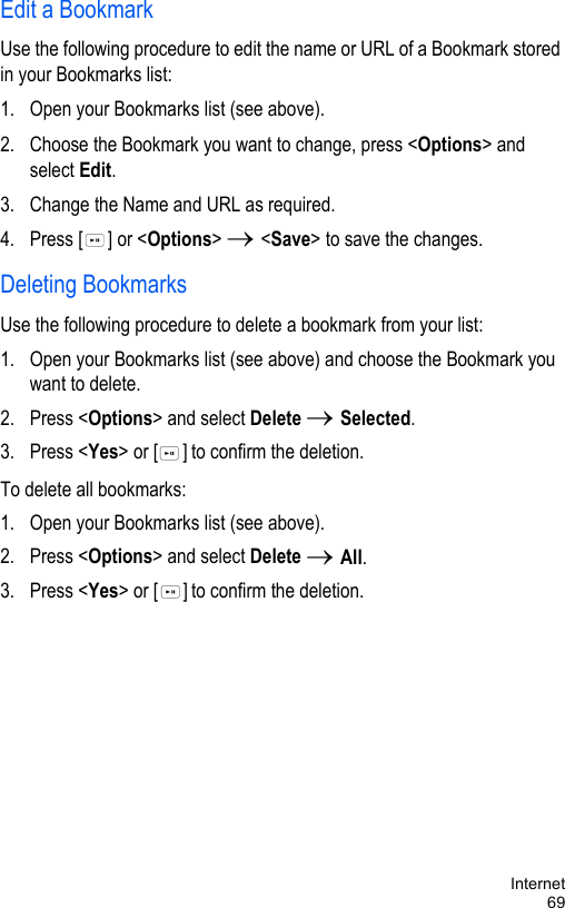 Internet69Edit a BookmarkUse the following procedure to edit the name or URL of a Bookmark stored in your Bookmarks list:1. Open your Bookmarks list (see above). 2. Choose the Bookmark you want to change, press &lt;Options&gt; and select Edit.3. Change the Name and URL as required. 4. Press [ ] or &lt;Options&gt; → &lt;Save&gt; to save the changes.Deleting BookmarksUse the following procedure to delete a bookmark from your list:1. Open your Bookmarks list (see above) and choose the Bookmark you want to delete.2. Press &lt;Options&gt; and select Delete → Selected.3. Press &lt;Yes&gt; or [ ] to confirm the deletion.To delete all bookmarks: 1. Open your Bookmarks list (see above).2. Press &lt;Options&gt; and select Delete → All.3. Press &lt;Yes&gt; or [ ] to confirm the deletion.