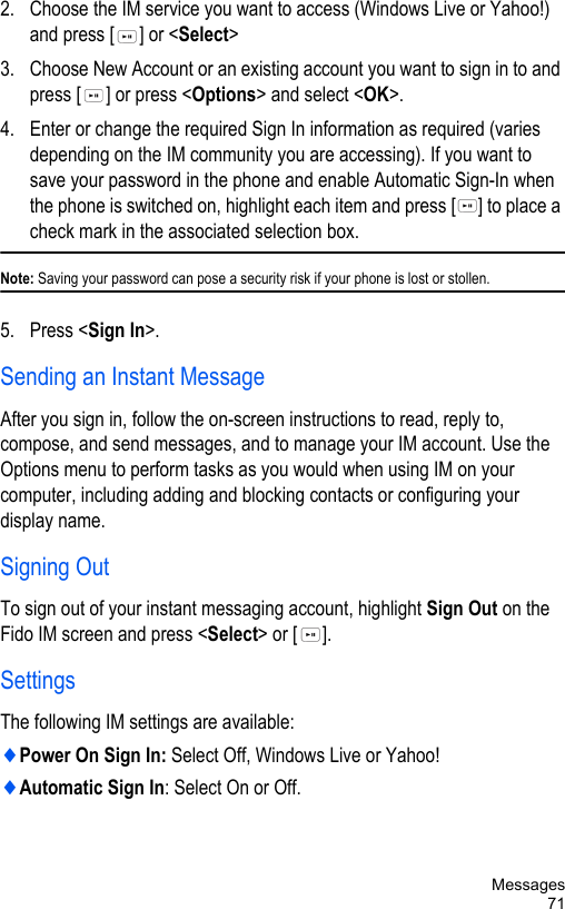 Messages712. Choose the IM service you want to access (Windows Live or Yahoo!) and press [ ] or &lt;Select&gt; 3. Choose New Account or an existing account you want to sign in to and press [ ] or press &lt;Options&gt; and select &lt;OK&gt;. 4. Enter or change the required Sign In information as required (varies depending on the IM community you are accessing). If you want to save your password in the phone and enable Automatic Sign-In when the phone is switched on, highlight each item and press [ ] to place a check mark in the associated selection box. Note: Saving your password can pose a security risk if your phone is lost or stollen.5. Press &lt;Sign In&gt;.Sending an Instant MessageAfter you sign in, follow the on-screen instructions to read, reply to, compose, and send messages, and to manage your IM account. Use the Options menu to perform tasks as you would when using IM on your computer, including adding and blocking contacts or configuring your display name.Signing OutTo sign out of your instant messaging account, highlight Sign Out on the Fido IM screen and press &lt;Select&gt; or [ ]. SettingsThe following IM settings are available:♦Power On Sign In: Select Off, Windows Live or Yahoo!♦Automatic Sign In: Select On or Off.