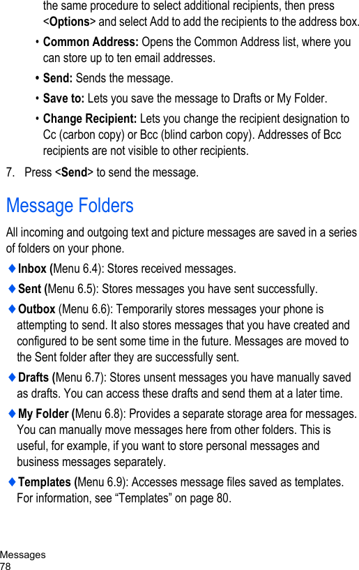 Messages78the same procedure to select additional recipients, then press &lt;Options&gt; and select Add to add the recipients to the address box.•Common Address: Opens the Common Address list, where you can store up to ten email addresses. • Send: Sends the message.•Save to: Lets you save the message to Drafts or My Folder.•Change Recipient: Lets you change the recipient designation to Cc (carbon copy) or Bcc (blind carbon copy). Addresses of Bcc recipients are not visible to other recipients.7. Press &lt;Send&gt; to send the message.Message FoldersAll incoming and outgoing text and picture messages are saved in a series of folders on your phone.♦Inbox (Menu 6.4): Stores received messages.♦Sent (Menu 6.5): Stores messages you have sent successfully.♦Outbox (Menu 6.6): Temporarily stores messages your phone is attempting to send. It also stores messages that you have created and configured to be sent some time in the future. Messages are moved to the Sent folder after they are successfully sent.♦Drafts (Menu 6.7): Stores unsent messages you have manually saved as drafts. You can access these drafts and send them at a later time.♦My Folder (Menu 6.8): Provides a separate storage area for messages. You can manually move messages here from other folders. This is useful, for example, if you want to store personal messages and business messages separately.♦Templates (Menu 6.9): Accesses message files saved as templates. For information, see “Templates” on page 80.
