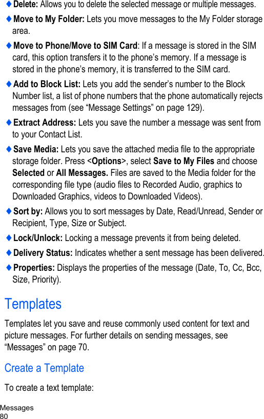 Messages80♦Delete: Allows you to delete the selected message or multiple messages.♦Move to My Folder: Lets you move messages to the My Folder storage area.♦Move to Phone/Move to SIM Card: If a message is stored in the SIM card, this option transfers it to the phone’s memory. If a message is stored in the phone’s memory, it is transferred to the SIM card.♦Add to Block List: Lets you add the sender’s number to the Block Number list, a list of phone numbers that the phone automatically rejects messages from (see “Message Settings” on page 129). ♦Extract Address: Lets you save the number a message was sent from to your Contact List.♦Save Media: Lets you save the attached media file to the appropriate storage folder. Press &lt;Options&gt;, select Save to My Files and choose Selected or All Messages. Files are saved to the Media folder for the corresponding file type (audio files to Recorded Audio, graphics to Downloaded Graphics, videos to Downloaded Videos).♦Sort by: Allows you to sort messages by Date, Read/Unread, Sender or Recipient, Type, Size or Subject.♦Lock/Unlock: Locking a message prevents it from being deleted.♦Delivery Status: Indicates whether a sent message has been delivered.♦Properties: Displays the properties of the message (Date, To, Cc, Bcc, Size, Priority).TemplatesTemplates let you save and reuse commonly used content for text and picture messages. For further details on sending messages, see “Messages” on page 70.Create a TemplateTo create a text template: