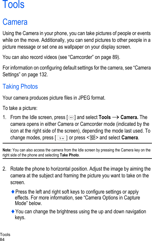 Tools84ToolsCameraUsing the Camera in your phone, you can take pictures of people or events while on the move. Additionally, you can send pictures to other people in a picture message or set one as wallpaper on your display screen. You can also record videos (see “Camcorder” on page 89).For information on configuring default settings for the camera, see “Camera Settings” on page 132.Taking PhotosYour camera produces picture files in JPEG format.To take a picture:1. From the Idle screen, press [ ] and select Tools → Camera. The camera opens in either Camera or Camcorder mode (indicated by the icon at the right side of the screen), depending the mode last used. To change modes, press [ ] or press &lt; &gt; and select Camera. Note: You can also access the camera from the Idle screen by pressing the Camera key on the right side of the phone and selecting Take Photo.2. Rotate the phone to horizontal position. Adjust the image by aiming the camera at the subject and framing the picture you want to take on the screen. ♦Press the left and right soft keys to configure settings or apply effects. For more information, see “Camera Options in Capture Mode” below.♦You can change the brightness using the up and down navigation keys. 