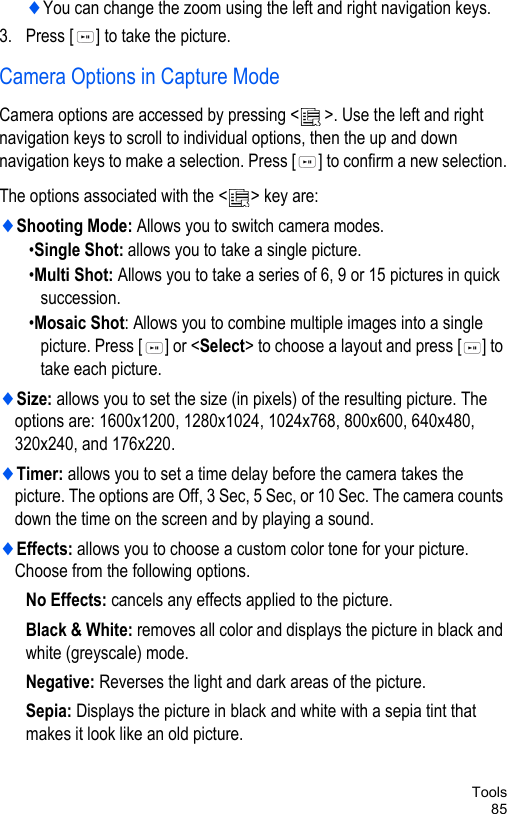 Tools85♦You can change the zoom using the left and right navigation keys.3. Press [ ] to take the picture.Camera Options in Capture ModeCamera options are accessed by pressing &lt; &gt;. Use the left and right navigation keys to scroll to individual options, then the up and down navigation keys to make a selection. Press [ ] to confirm a new selection.The options associated with the &lt; &gt; key are:♦Shooting Mode: Allows you to switch camera modes.•Single Shot: allows you to take a single picture.•Multi Shot: Allows you to take a series of 6, 9 or 15 pictures in quick succession.•Mosaic Shot: Allows you to combine multiple images into a single picture. Press [ ] or &lt;Select&gt; to choose a layout and press [ ] to take each picture.♦Size: allows you to set the size (in pixels) of the resulting picture. The options are: 1600x1200, 1280x1024, 1024x768, 800x600, 640x480, 320x240, and 176x220.♦Timer: allows you to set a time delay before the camera takes the picture. The options are Off, 3 Sec, 5 Sec, or 10 Sec. The camera counts down the time on the screen and by playing a sound.♦Effects: allows you to choose a custom color tone for your picture. Choose from the following options.No Effects: cancels any effects applied to the picture.Black &amp; White: removes all color and displays the picture in black and white (greyscale) mode.Negative: Reverses the light and dark areas of the picture.Sepia: Displays the picture in black and white with a sepia tint that makes it look like an old picture.