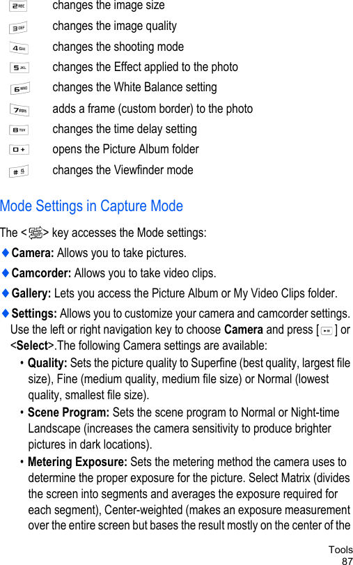 Tools87Mode Settings in Capture ModeThe &lt; &gt; key accesses the Mode settings:♦Camera: Allows you to take pictures.♦Camcorder: Allows you to take video clips.♦Gallery: Lets you access the Picture Album or My Video Clips folder. ♦Settings: Allows you to customize your camera and camcorder settings. Use the left or right navigation key to choose Camera and press [ ] or &lt;Select&gt;.The following Camera settings are available:•Quality: Sets the picture quality to Superfine (best quality, largest file size), Fine (medium quality, medium file size) or Normal (lowest quality, smallest file size).•Scene Program: Sets the scene program to Normal or Night-time Landscape (increases the camera sensitivity to produce brighter pictures in dark locations).•Metering Exposure: Sets the metering method the camera uses to determine the proper exposure for the picture. Select Matrix (divides the screen into segments and averages the exposure required for each segment), Center-weighted (makes an exposure measurement over the entire screen but bases the result mostly on the center of the changes the image size changes the image qualitychanges the shooting modechanges the Effect applied to the photochanges the White Balance settingadds a frame (custom border) to the photochanges the time delay settingopens the Picture Album folder changes the Viewfinder mode