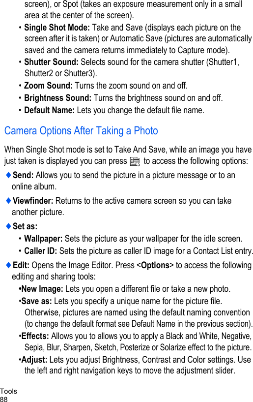 Tools88screen), or Spot (takes an exposure measurement only in a small area at the center of the screen). •Single Shot Mode: Take and Save (displays each picture on the screen after it is taken) or Automatic Save (pictures are automatically saved and the camera returns immediately to Capture mode).•Shutter Sound: Selects sound for the camera shutter (Shutter1, Shutter2 or Shutter3).•Zoom Sound: Turns the zoom sound on and off.•Brightness Sound: Turns the brightness sound on and off.•Default Name: Lets you change the default file name.Camera Options After Taking a PhotoWhen Single Shot mode is set to Take And Save, while an image you have just taken is displayed you can press   to access the following options:♦Send: Allows you to send the picture in a picture message or to an online album.♦Viewfinder: Returns to the active camera screen so you can take another picture.♦Set as:•Wallpaper: Sets the picture as your wallpaper for the idle screen.•Caller ID: Sets the picture as caller ID image for a Contact List entry.♦Edit: Opens the Image Editor. Press &lt;Options&gt; to access the following editing and sharing tools:•New Image: Lets you open a different file or take a new photo.•Save as: Lets you specify a unique name for the picture file. Otherwise, pictures are named using the default naming convention (to change the default format see Default Name in the previous section).•Effects: Allows you to allows you to apply a Black and White, Negative, Sepia, Blur, Sharpen, Sketch, Posterize or Solarize effect to the picture. •Adjust: Lets you adjust Brightness, Contrast and Color settings. Use the left and right navigation keys to move the adjustment slider.
