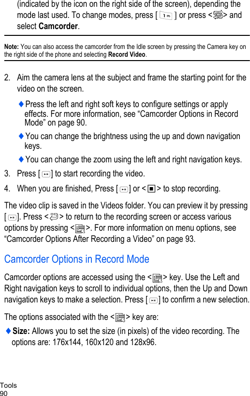 Tools90(indicated by the icon on the right side of the screen), depending the mode last used. To change modes, press [ ] or press &lt; &gt; and select Camcorder. Note: You can also access the camcorder from the Idle screen by pressing the Camera key on the right side of the phone and selecting Record Video.2. Aim the camera lens at the subject and frame the starting point for the video on the screen. ♦Press the left and right soft keys to configure settings or apply effects. For more information, see “Camcorder Options in Record Mode” on page 90.♦You can change the brightness using the up and down navigation keys. ♦You can change the zoom using the left and right navigation keys.3. Press [ ] to start recording the video. 4. When you are finished, Press [ ] or &lt; &gt; to stop recording.The video clip is saved in the Videos folder. You can preview it by pressing [ ]. Press &lt; &gt; to return to the recording screen or access various options by pressing &lt; &gt;. For more information on menu options, see “Camcorder Options After Recording a Video” on page 93.Camcorder Options in Record ModeCamcorder options are accessed using the &lt; &gt; key. Use the Left and Right navigation keys to scroll to individual options, then the Up and Down navigation keys to make a selection. Press [ ] to confirm a new selection.The options associated with the &lt; &gt; key are:♦Size: Allows you to set the size (in pixels) of the video recording. The options are: 176x144, 160x120 and 128x96.