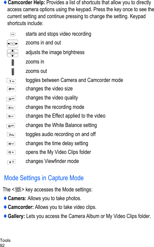 Tools92♦Camcorder Help: Provides a list of shortcuts that allow you to directly access camera options using the keypad. Press the key once to see the current setting and continue pressing to change the setting. Keypad shortcuts include: Mode Settings in Capture ModeThe &lt; &gt; key accesses the Mode settings:♦Camera: Allows you to take photos.♦Camcorder: Allows you to take video clips.♦Gallery: Lets you access the Camera Album or My Video Clips folder. starts and stops video recordingzooms in and outadjusts the image brightnesszooms inzooms outtoggles between Camera and Camcorder modechanges the video size changes the video qualitychanges the recording modechanges the Effect applied to the videochanges the White Balance settingtoggles audio recording on and offchanges the time delay settingopens the My Video Clips folder changes Viewfinder mode