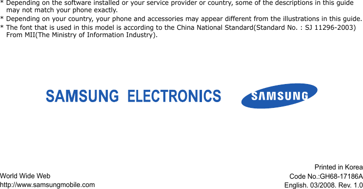 * Depending on the software installed or your service provider or country, some of the descriptions in this guide may not match your phone exactly.* Depending on your country, your phone and accessories may appear different from the illustrations in this guide.* The font that is used in this model is according to the China National Standard(Standard No. : SJ 11296-2003) From MII(The Ministry of Information Industry).World Wide Webhttp://www.samsungmobile.comPrinted in KoreaCode No.:GH68-17186AEnglish. 03/2008. Rev. 1.0